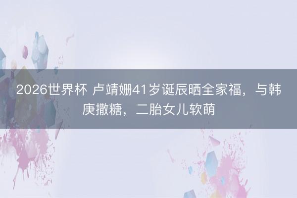 2026世界杯 卢靖姗41岁诞辰晒全家福，与韩庚撒糖，二胎女儿软萌