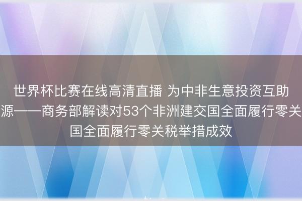 世界杯比赛在线高清直播 为中非生意投资互助注入庞大能源——商务部解读对53个非洲建交国全面履行零关税举措成效