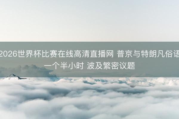 2026世界杯比赛在线高清直播网 普京与特朗凡俗语一个半小时 波及繁密议题