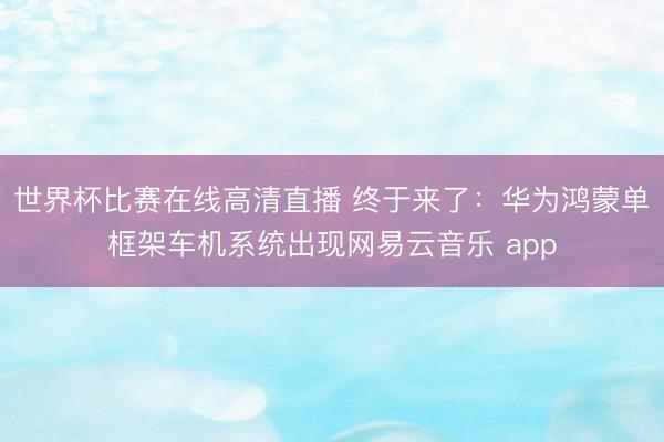 世界杯比赛在线高清直播 终于来了：华为鸿蒙单框架车机系统出现网易云音乐 app