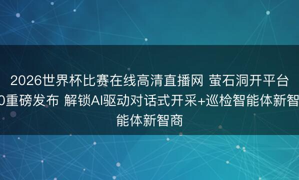2026世界杯比赛在线高清直播网 萤石洞开平台2.0重磅发布 解锁AI驱动对话式开采+巡检智能体新智商
