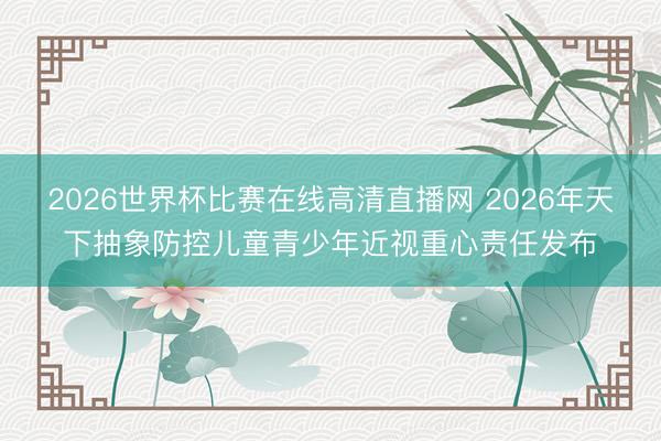 2026世界杯比赛在线高清直播网 2026年天下抽象防控儿童青少年近视重心责任发布