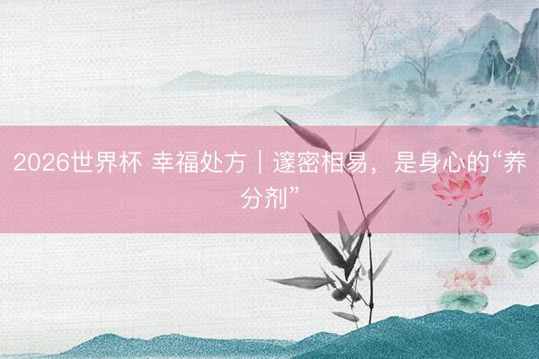 2026世界杯 幸福处方｜邃密相易，是身心的“养分剂”