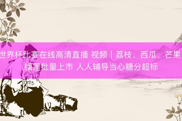 世界杯比赛在线高清直播 视频｜荔枝、西瓜、芒果、榴莲批量上市 人人辅导当心糖分超标