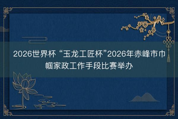 2026世界杯 “玉龙工匠杯”2026年赤峰市巾帼家政工作手段比赛举办