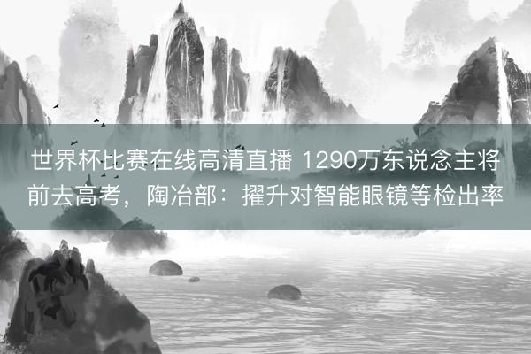 世界杯比赛在线高清直播 1290万东说念主将前去高考，陶冶部：擢升对智能眼镜等检出率