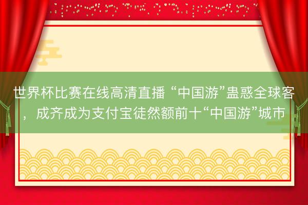 世界杯比赛在线高清直播 “中国游”蛊惑全球客，成齐成为支付宝徒然额前十“中国游”城市