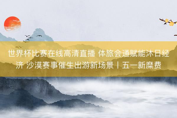 世界杯比赛在线高清直播 体旅会通赋能沐日经济 沙漠赛事催生出游新场景丨五一新糜费