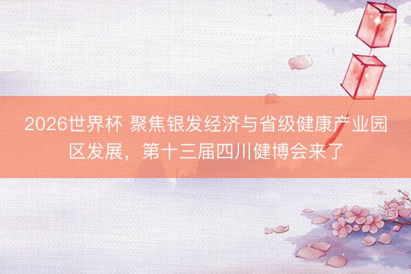 2026世界杯 聚焦银发经济与省级健康产业园区发展，第十三届四川健博会来了