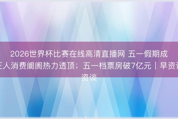 2026世界杯比赛在线高清直播网 五一假期成王人消费阛阓热力透顶；五一档票房破7亿元｜早资谈