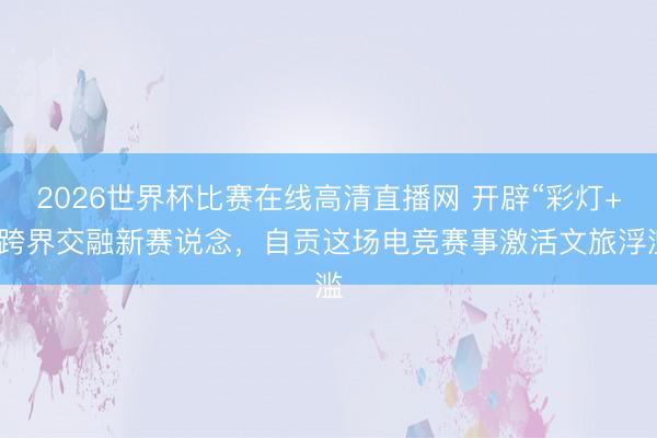 2026世界杯比赛在线高清直播网 开辟“彩灯+”跨界交融新赛说念，自贡这场电竞赛事激活文旅浮滥