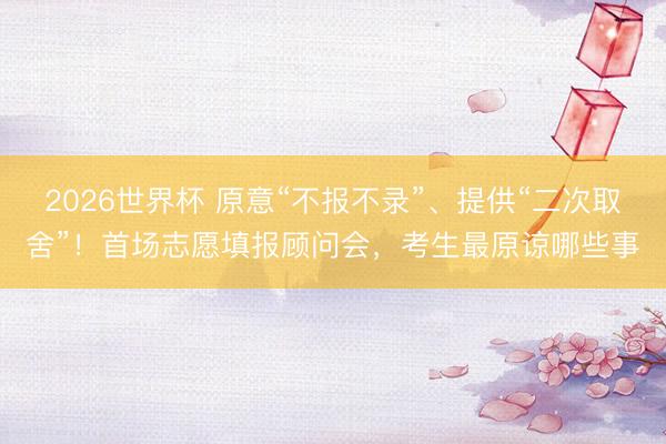 2026世界杯 原意“不报不录”、提供“二次取舍”！首场志愿填报顾问会，考生最原谅哪些事