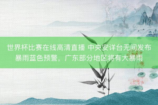 世界杯比赛在线高清直播 中央安详台无间发布暴雨蓝色预警，广东部分地区将有大暴雨