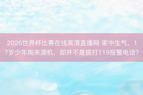 2026世界杯比赛在线高清直播网 家中生气，17岁少年掏来源机，却并不是拨打119报警电话？