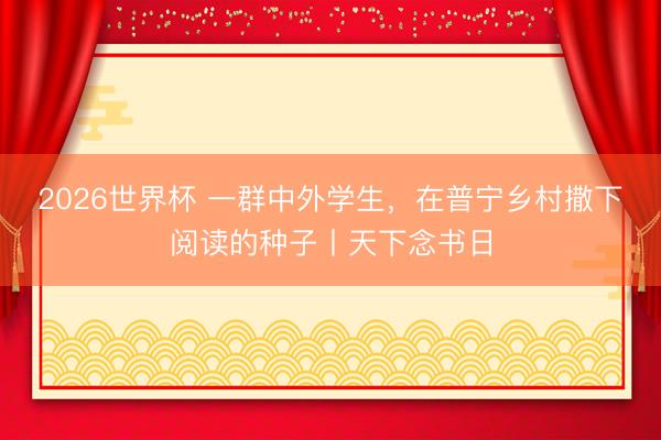 2026世界杯 一群中外学生，在普宁乡村撒下阅读的种子丨天下念书日