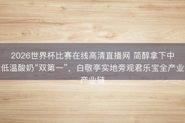 2026世界杯比赛在线高清直播网 简醇拿下中国低温酸奶“双第一”，白敬亭实地旁观君乐宝全产业链