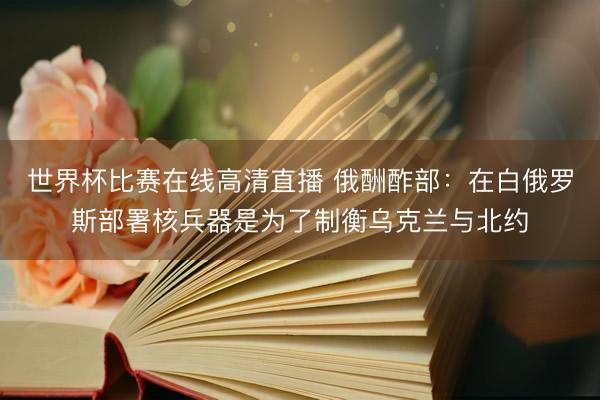 世界杯比赛在线高清直播 俄酬酢部：在白俄罗斯部署核兵器是为了制衡乌克兰与北约