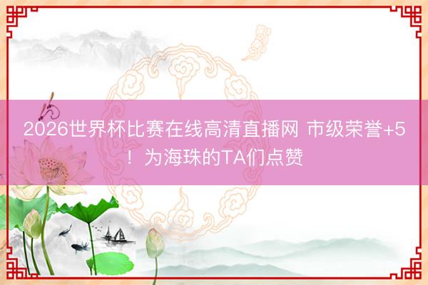 2026世界杯比赛在线高清直播网 市级荣誉+5！为海珠的TA们点赞