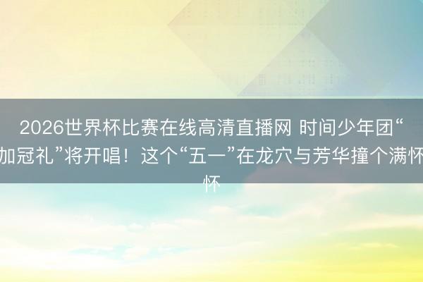 2026世界杯比赛在线高清直播网 时间少年团“加冠礼”将开唱！这个“五一”在龙穴与芳华撞个满怀