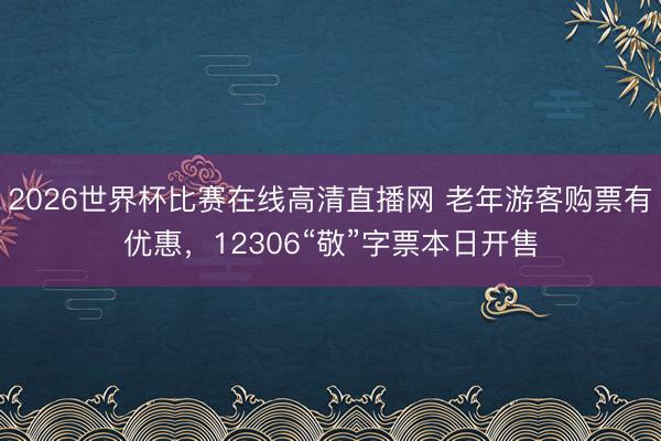 2026世界杯比赛在线高清直播网 老年游客购票有优惠，12306“敬”字票本日开售