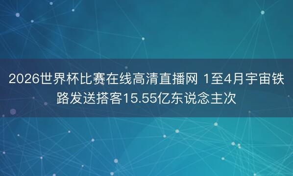 2026世界杯比赛在线高清直播网 1至4月宇宙铁路发送搭客15.55亿东说念主次
