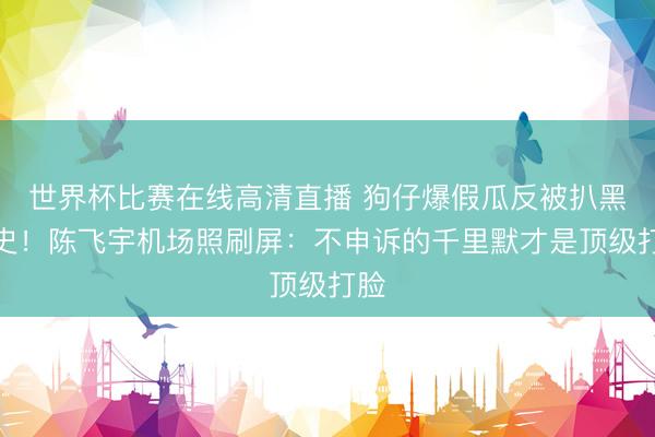 世界杯比赛在线高清直播 狗仔爆假瓜反被扒黑历史！陈飞宇机场照刷屏：不申诉的千里默才是顶级打脸