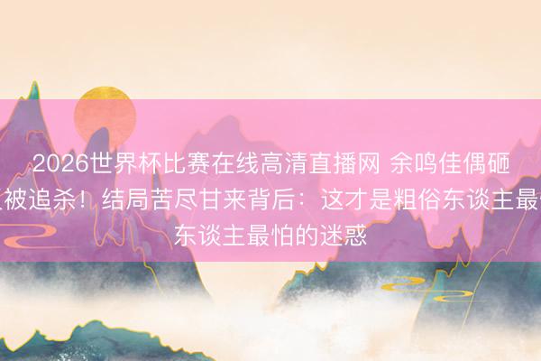 2026世界杯比赛在线高清直播网 余鸣佳偶砸墙捡钱反被追杀！结局苦尽甘来背后：这才是粗俗东谈主最怕的迷惑