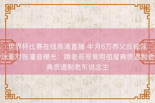 世界杯比赛在线高清直播 半月6万养父反被诬软禁！李泳豪对账灌音曝光：啃老哥哥竟用祖屋典质遏制老东说念主