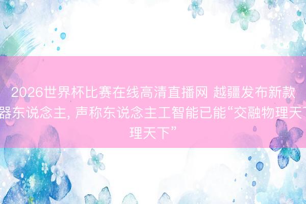 2026世界杯比赛在线高清直播网 越疆发布新款机器东说念主, 声称东说念主工智能已能“交融物理天下”