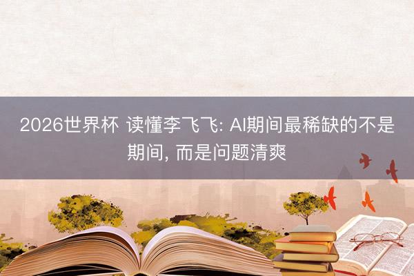 2026世界杯 读懂李飞飞: AI期间最稀缺的不是期间， 而是问题清爽