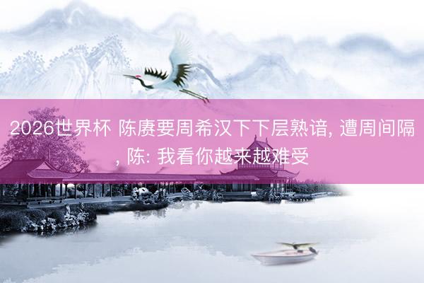 2026世界杯 陈赓要周希汉下下层熟谙, 遭周间隔, 陈: 我看你越来越难受