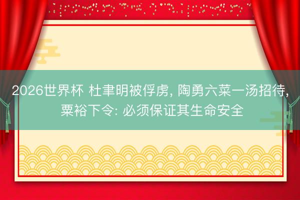 2026世界杯 杜聿明被俘虏, 陶勇六菜一汤招待, 粟裕下令: 必须保证其生命安全