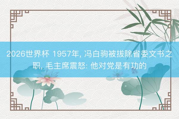 2026世界杯 1957年， 冯白驹被拔除省委文书之职， 毛主席震怒: 他对党是有功的