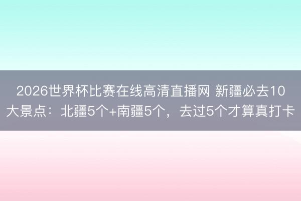 2026世界杯比赛在线高清直播网 新疆必去10大景点:北疆5个+南疆5个,去过5个才算真打卡