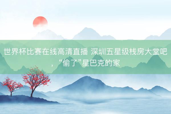 世界杯比赛在线高清直播 深圳五星级栈房大堂吧,“偷了”星巴克的家
