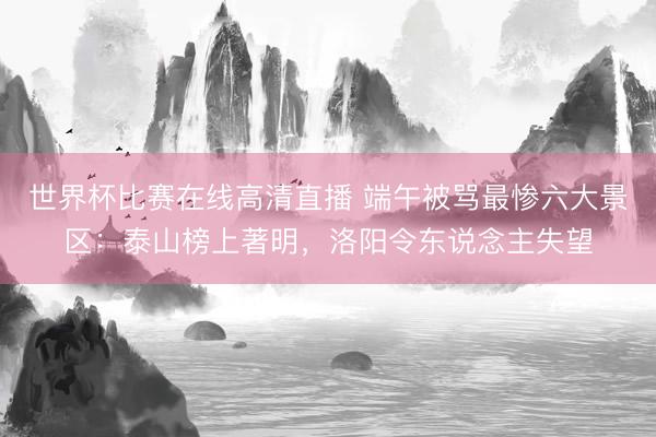 世界杯比赛在线高清直播 端午被骂最惨六大景区：泰山榜上著明，洛阳令东说念主失望