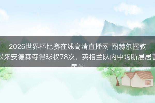 2026世界杯比赛在线高清直播网 图赫尔握教以来安德森夺得球权78次,英格兰队内中场断层居首
