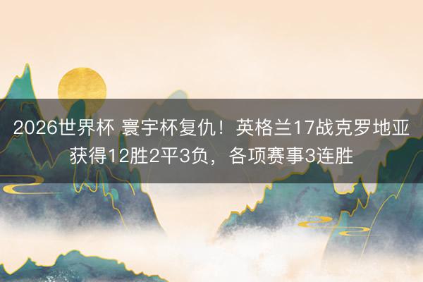 2026世界杯 寰宇杯复仇!英格兰17战克罗地亚获得12胜2平3负,各项赛事3连胜