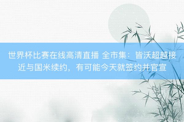 世界杯比赛在线高清直播 全市集:皆沃超越接近与国米续约,有可能今天就签约并官宣