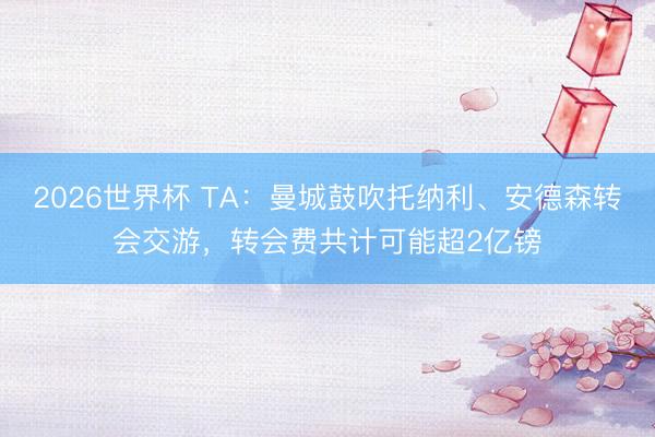 2026世界杯 TA：曼城鼓吹托纳利、安德森转会交游，转会费共计可能超2亿镑
