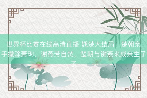 世界杯比赛在线高清直播 翘楚大结局:楚朝亲手撤除萧珣,谢燕芳自焚,楚朝与谢燕来成亲生子