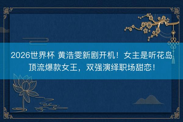 2026世界杯 黄浩雯新剧开机！女主是听花岛顶流爆款女王，双强演绎职场甜恋！