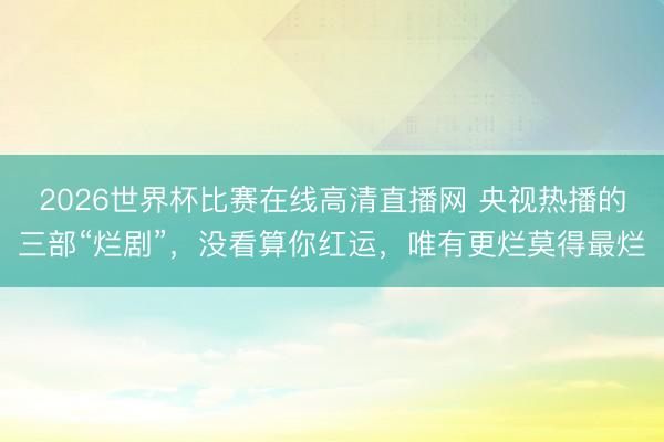 2026世界杯比赛在线高清直播网 央视热播的三部“烂剧”，没看算你红运，唯有更烂莫得最烂