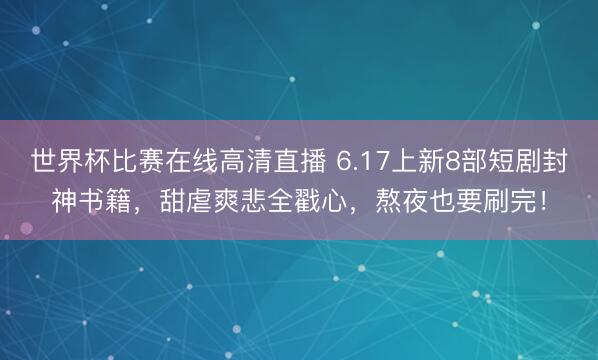 世界杯比赛在线高清直播 6.17上新8部短剧封神书籍，甜虐爽悲全戳心，熬夜也要刷完！